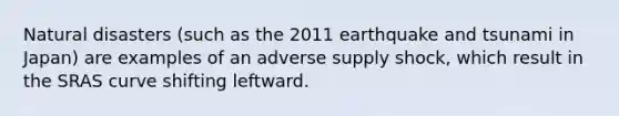 Natural disasters (such as the 2011 earthquake and tsunami in Japan) are examples of an adverse supply shock, which result in the SRAS curve shifting leftward.