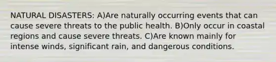 NATURAL DISASTERS: A)Are naturally occurring events that can cause severe threats to the public health. B)Only occur in coastal regions and cause severe threats. C)Are known mainly for intense winds, significant rain, and dangerous conditions.