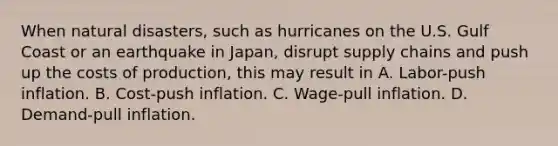 When natural disasters, such as hurricanes on the U.S. Gulf Coast or an earthquake in Japan, disrupt supply chains and push up the costs of production, this may result in A. Labor-push inflation. B. Cost-push inflation. C. Wage-pull inflation. D. Demand-pull inflation.