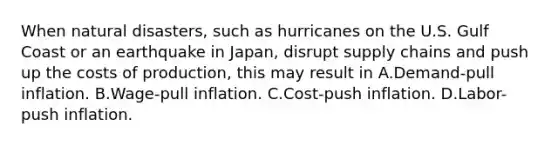 When natural disasters, such as hurricanes on the U.S. Gulf Coast or an earthquake in Japan, disrupt supply chains and push up the costs of production, this may result in A.Demand-pull inflation. B.Wage-pull inflation. C.Cost-push inflation. D.Labor-push inflation.