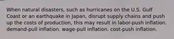 When natural disasters, such as hurricanes on the U.S. Gulf Coast or an earthquake in Japan, disrupt supply chains and push up the costs of production, this may result in labor-push inflation. demand-pull inflation. wage-pull inflation. cost-push inflation.