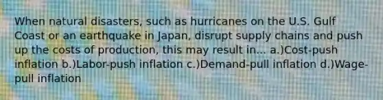 When natural disasters, such as hurricanes on the U.S. Gulf Coast or an earthquake in Japan, disrupt supply chains and push up the costs of production, this may result in... a.)Cost-push inflation b.)Labor-push inflation c.)Demand-pull inflation d.)Wage-pull inflation