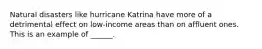 Natural disasters like hurricane Katrina have more of a detrimental effect on low-income areas than on affluent ones. This is an example of ______.