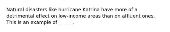 Natural disasters like hurricane Katrina have more of a detrimental effect on low-income areas than on affluent ones. This is an example of ______.