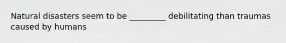 Natural disasters seem to be _________ debilitating than traumas caused by humans