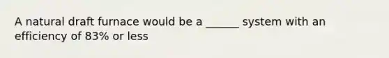 A natural draft furnace would be a ______ system with an efficiency of 83% or less