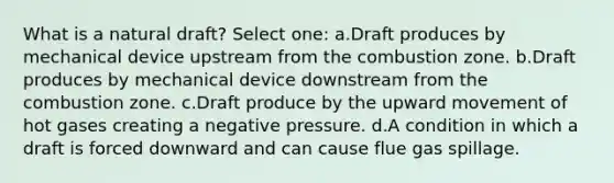 What is a natural draft? Select one: a.Draft produces by mechanical device upstream from the combustion zone. b.Draft produces by mechanical device downstream from the combustion zone. c.Draft produce by the upward movement of hot gases creating a negative pressure. d.A condition in which a draft is forced downward and can cause flue gas spillage.