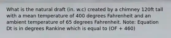 What is the natural draft (in. w.c) created by a chimney 120ft tall with a mean temperature of 400 degrees Fahrenheit and an ambient temperature of 65 degrees Fahrenheit. Note: Equation Dt is in degrees Rankine which is equal to (OF + 460)