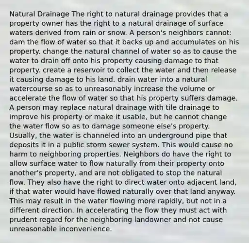 Natural Drainage The right to natural drainage provides that a property owner has the right to a natural drainage of surface waters derived from rain or snow. A person's neighbors cannot: dam the flow of water so that it backs up and accumulates on his property. change the natural channel of water so as to cause the water to drain off onto his property causing damage to that property. create a reservoir to collect the water and then release it causing damage to his land. drain water into a natural watercourse so as to unreasonably increase the volume or accelerate the flow of water so that his property suffers damage. A person may replace natural drainage with tile drainage to improve his property or make it usable, but he cannot change the water flow so as to damage someone else's property. Usually, the water is channeled into an underground pipe that deposits it in a public storm sewer system. This would cause no harm to neighboring properties. Neighbors do have the right to allow surface water to flow naturally from their property onto another's property, and are not obligated to stop the natural flow. They also have the right to direct water onto adjacent land, if that water would have flowed naturally over that land anyway. This may result in the water flowing more rapidly, but not in a different direction. In accelerating the flow they must act with prudent regard for the neighboring landowner and not cause unreasonable inconvenience.