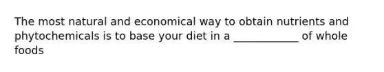 The most natural and economical way to obtain nutrients and phytochemicals is to base your diet in a ____________ of whole foods