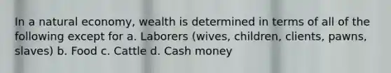 In a natural economy, wealth is determined in terms of all of the following except for a. Laborers (wives, children, clients, pawns, slaves) b. Food c. Cattle d. Cash money