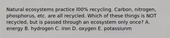 Natural ecosystems practice l00% recycling. Carbon, nitrogen, phosphorus, etc. are all recycled. Which of these things is NOT recycled, but is passed through an ecosystem only once? A. energy B. hydrogen C. iron D. oxygen E. potassiunm