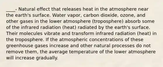 ____- Natural effect that releases heat in the atmosphere near the earth's surface. Water vapor, carbon dioxide, ozone, and other gases in the lower atmosphere (troposphere) absorb some of the infrared radiation (heat) radiated by the earth's surface. Their molecules vibrate and transform infrared radiation (heat) in the troposphere. If the atmospheric concentrations of these greenhouse gases increase and other natural processes do not remove them, the average temperature of the lower atmosphere will increase gradually.