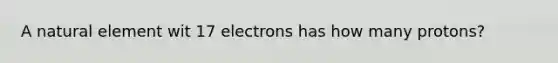 A natural element wit 17 electrons has how many protons?