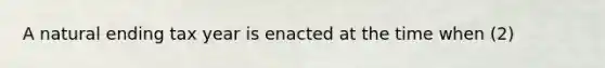 A natural ending tax year is enacted at the time when (2)