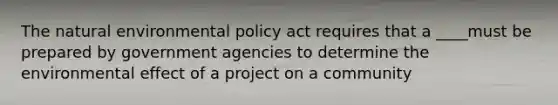 The natural environmental policy act requires that a ____must be prepared by government agencies to determine the environmental effect of a project on a community