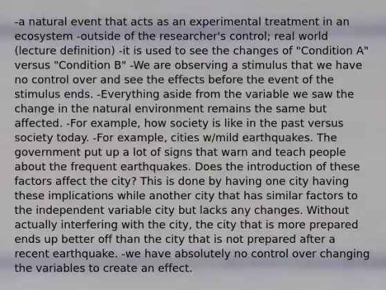 -a natural event that acts as an experimental treatment in an ecosystem -outside of the researcher's control; real world (lecture definition) -it is used to see the changes of "Condition A" versus "Condition B" -We are observing a stimulus that we have no control over and see the effects before the event of the stimulus ends. -Everything aside from the variable we saw the change in the natural environment remains the same but affected. -For example, how society is like in the past versus society today. -For example, cities w/mild earthquakes. The government put up a lot of signs that warn and teach people about the frequent earthquakes. Does the introduction of these factors affect the city? This is done by having one city having these implications while another city that has similar factors to the independent variable city but lacks any changes. Without actually interfering with the city, the city that is more prepared ends up better off than the city that is not prepared after a recent earthquake. -we have absolutely no control over changing the variables to create an effect.