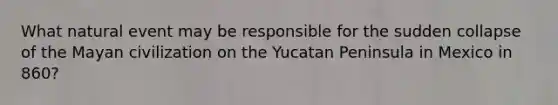 What natural event may be responsible for the sudden collapse of the Mayan civilization on the Yucatan Peninsula in Mexico in 860?