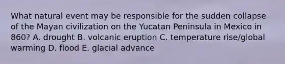 What natural event may be responsible for the sudden collapse of the Mayan civilization on the Yucatan Peninsula in Mexico in 860? A. drought B. volcanic eruption C. temperature rise/global warming D. flood E. glacial advance