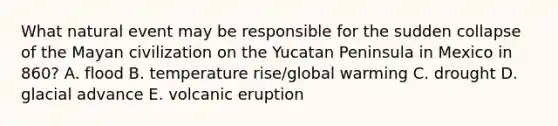 What natural event may be responsible for the sudden collapse of the Mayan civilization on the Yucatan Peninsula in Mexico in 860? A. flood B. temperature rise/global warming C. drought D. glacial advance E. volcanic eruption