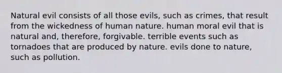 Natural evil consists of all those evils, such as crimes, that result from the wickedness of human nature. human moral evil that is natural and, therefore, forgivable. terrible events such as tornadoes that are produced by nature. evils done to nature, such as pollution.