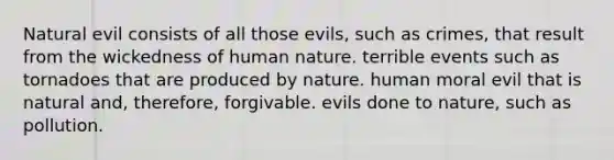 Natural evil consists of all those evils, such as crimes, that result from the wickedness of human nature. terrible events such as tornadoes that are produced by nature. human moral evil that is natural and, therefore, forgivable. evils done to nature, such as pollution.