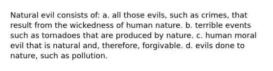 Natural evil consists of: a. all those evils, such as crimes, that result from the wickedness of human nature. b. terrible events such as tornadoes that are produced by nature. c. human moral evil that is natural and, therefore, forgivable. d. evils done to nature, such as pollution.