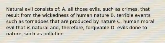 Natural evil consists of: A. all those evils, such as crimes, that result from the wickedness of human nature B. terrible events such as tornadoes that are produced by nature C. human moral evil that is natural and, therefore, forgivable D. evils done to nature, such as pollution