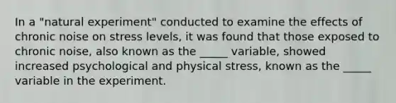 In a "natural experiment" conducted to examine the effects of chronic noise on stress levels, it was found that those exposed to chronic noise, also known as the _____ variable, showed increased psychological and physical stress, known as the _____ variable in the experiment.