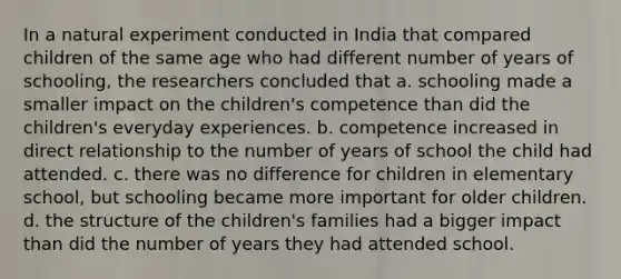 In a natural experiment conducted in India that compared children of the same age who had different number of years of schooling, the researchers concluded that a. schooling made a smaller impact on the children's competence than did the children's everyday experiences. b. competence increased in direct relationship to the number of years of school the child had attended. c. there was no difference for children in elementary school, but schooling became more important for older children. d. the structure of the children's families had a bigger impact than did the number of years they had attended school.