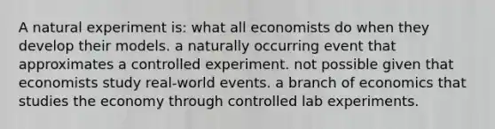 A natural experiment is: what all economists do when they develop their models. a naturally occurring event that approximates a controlled experiment. not possible given that economists study real-world events. a branch of economics that studies the economy through controlled lab experiments.