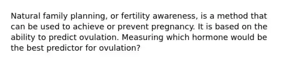 Natural family planning, or fertility awareness, is a method that can be used to achieve or prevent pregnancy. It is based on the ability to predict ovulation. Measuring which hormone would be the best predictor for ovulation?