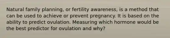 Natural family planning, or fertility awareness, is a method that can be used to achieve or prevent pregnancy. It is based on the ability to predict ovulation. Measuring which hormone would be the best predictor for ovulation and why?