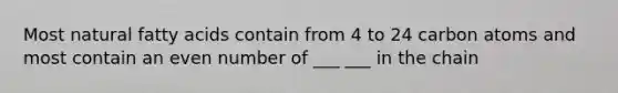 Most natural fatty acids contain from 4 to 24 carbon atoms and most contain an even number of ___ ___ in the chain