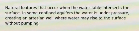 Natural features that occur when the water table intersects the surface. In some confined aquifers the water is under pressure, creating an artesian well where water may rise to the surface without pumping.