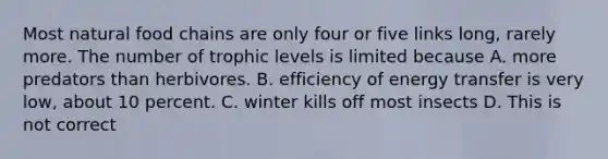 Most natural food chains are only four or five links long, rarely more. The number of trophic levels is limited because A. more predators than herbivores. B. efficiency of energy transfer is very low, about 10 percent. C. winter kills off most insects D. This is not correct