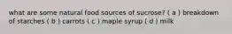 what are some natural food sources of sucrose? ( a ) breakdown of starches ( b ) carrots ( c ) maple syrup ( d ) milk