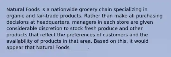 Natural Foods is a nationwide grocery chain specializing in organic and fair-trade products. Rather than make all purchasing decisions at​ headquarters, managers in each store are given considerable discretion to stock fresh produce and other products that reflect the preferences of customers and the availability of products in that area. Based on​ this, it would appear that Natural Foods​ _______.