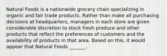 Natural Foods is a nationwide grocery chain specializing in organic and fair trade products. Rather than make all purchasing decisions at​ headquarters, managers in each store are given considerable discretion to stock fresh produce and other products that reflect the preferences of customers and the availability of products in that area. Based on​ this, it would appear that Natural Foods​ _______.