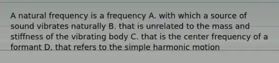 A natural frequency is a frequency A. with which a source of sound vibrates naturally B. that is unrelated to the mass and stiffness of the vibrating body C. that is the center frequency of a formant D. that refers to the simple harmonic motion