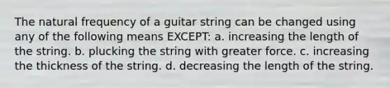 The natural frequency of a guitar string can be changed using any of the following means EXCEPT: a. increasing the length of the string. b. plucking the string with greater force. c. increasing the thickness of the string. d. decreasing the length of the string.