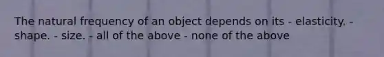 The natural frequency of an object depends on its - elasticity. - shape. - size. - all of the above - none of the above