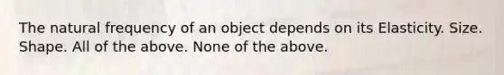 The natural frequency of an object depends on its Elasticity. Size. Shape. All of the above. None of the above.