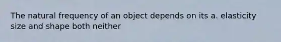 The natural frequency of an object depends on its a. elasticity size and shape both neither