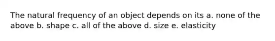 The natural frequency of an object depends on its a. none of the above b. shape c. all of the above d. size e. elasticity