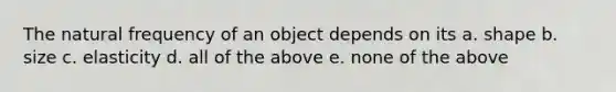 The natural frequency of an object depends on its a. shape b. size c. elasticity d. all of the above e. none of the above