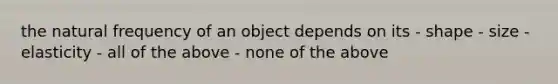 the natural frequency of an object depends on its - shape - size - elasticity - all of the above - none of the above