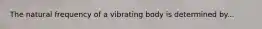 The natural frequency of a vibrating body is determined by...