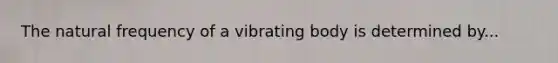 The natural frequency of a vibrating body is determined by...