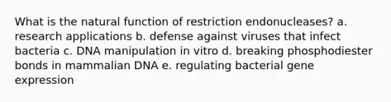 What is the natural function of restriction endonucleases?​ a. ​research applications b. ​defense against viruses that infect bacteria c. ​DNA manipulation in vitro d. ​breaking phosphodiester bonds in mammalian DNA e. ​regulating bacterial gene expression